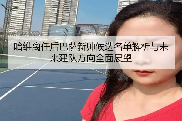 哈维离任后巴萨新帅候选名单解析与未来建队方向全面展望（leyu）