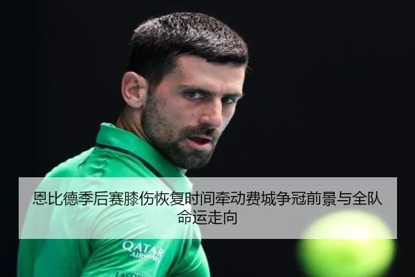 恩比德季后赛膝伤恢复时间牵动费城争冠前景与全队命运走向