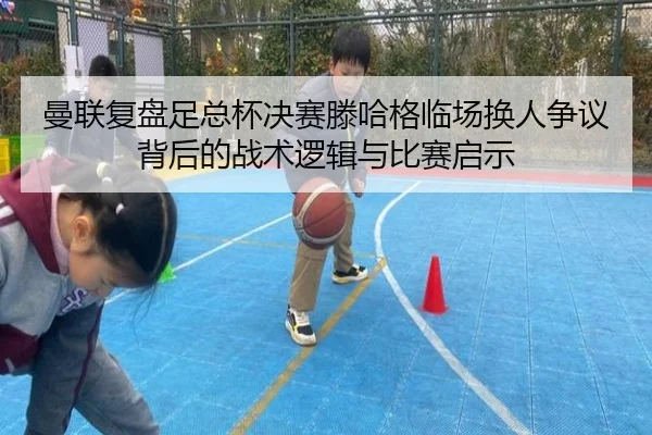 曼联复盘足总杯决赛滕哈格临场换人争议背后的战术逻辑与比赛启示 - leyu