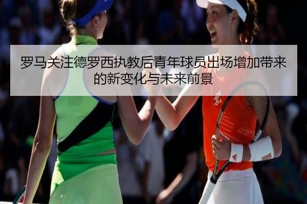 罗马关注德罗西执教后青年球员出场增加带来的新变化与未来前景 - leyu