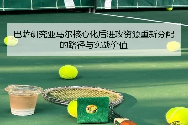 巴萨研究亚马尔核心化后进攻资源重新分配的路径与实战价值 - leyu