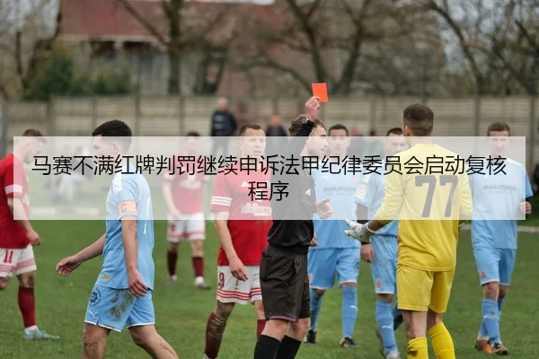 马赛不满红牌判罚继续申诉法甲纪律委员会启动复核程序 - leyu